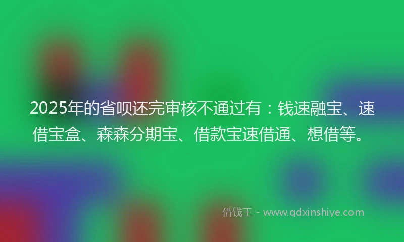 2025年的省呗还完审核不通过有：钱速融宝、速借宝盒、森森分期宝、借款宝速借通、想借等。