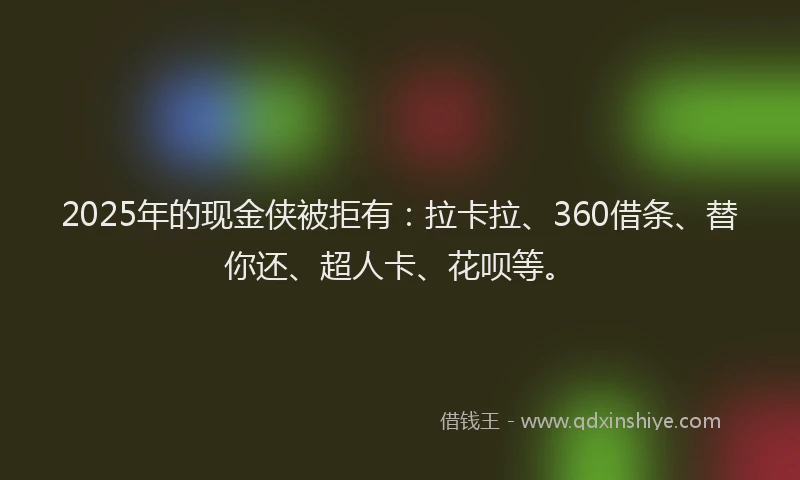 2025年的现金侠被拒有：拉卡拉、360借条、替你还、超人卡、花呗等。