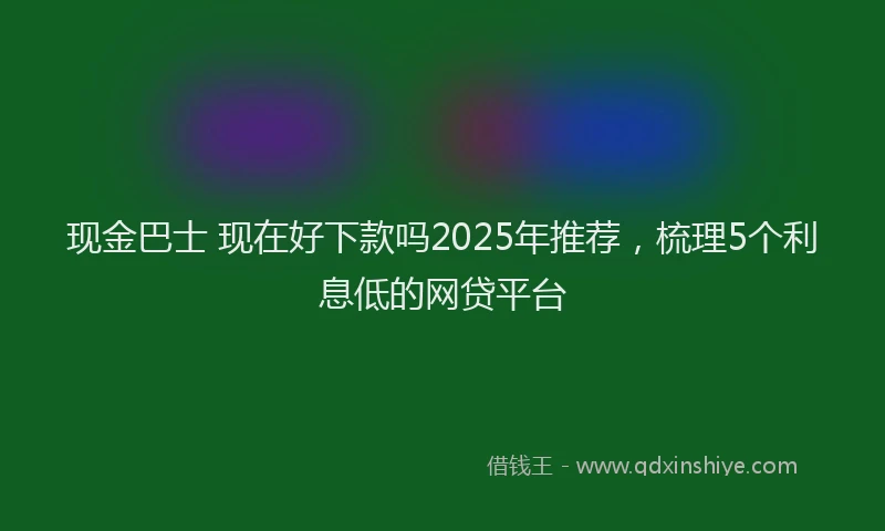 现金巴士 现在好下款吗2025年推荐，梳理5个利息低的网贷平台
