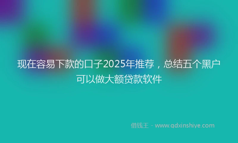现在容易下款的口子2025年推荐，总结五个黑户可以做大额贷款软件