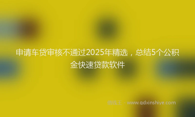 申请车贷审核不通过2025年精选，总结5个公积金快速贷款软件