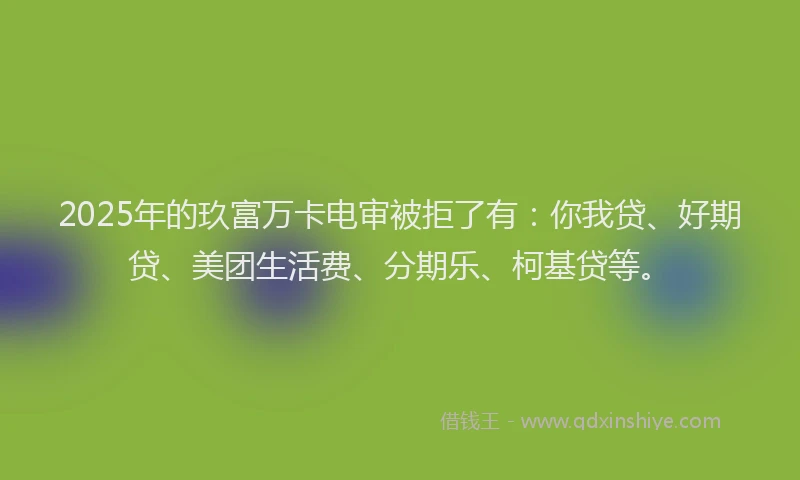 2025年的玖富万卡电审被拒了有：你我贷、好期贷、美团生活费、分期乐、柯基贷等。