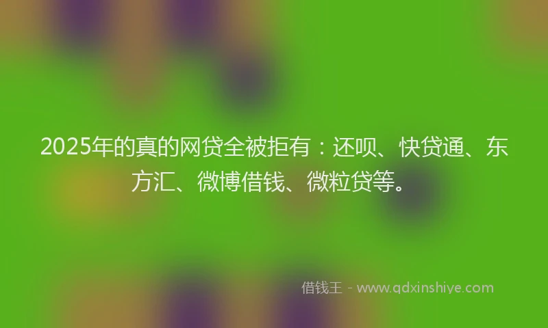2025年的真的网贷全被拒有：还呗、快贷通、东方汇、微博借钱、微粒贷等。