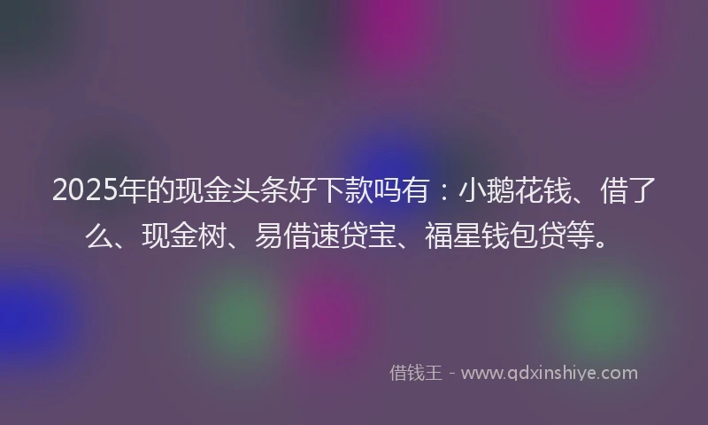 2025年的现金头条好下款吗有：小鹅花钱、借了么、现金树、易借速贷宝、福星钱包贷等。