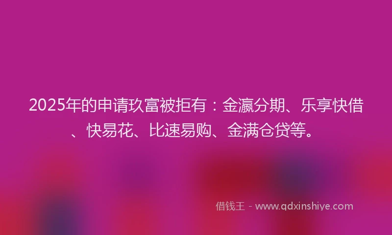 2025年的申请玖富被拒有：金瀛分期、乐享快借、快易花、比速易购、金满仓贷等。