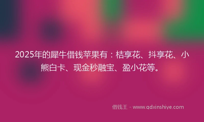 2025年的犀牛借钱苹果有：桔享花、抖享花、小熊白卡、现金秒融宝、盈小花等。