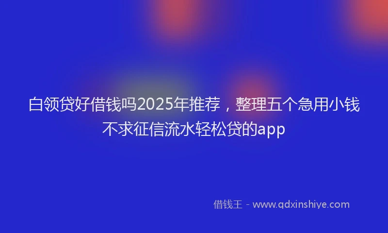 白领贷好借钱吗2025年推荐，整理五个急用小钱不求征信流水轻松贷的app