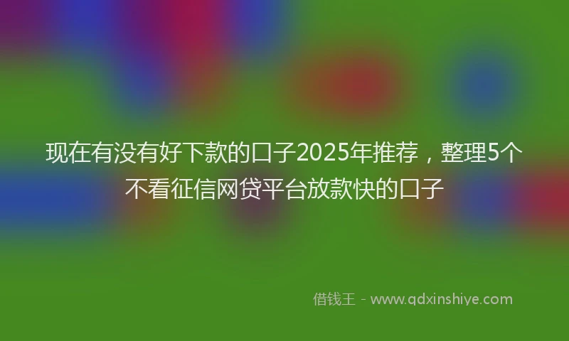 现在有没有好下款的口子2025年推荐，整理5个不看征信网贷平台放款快的口子