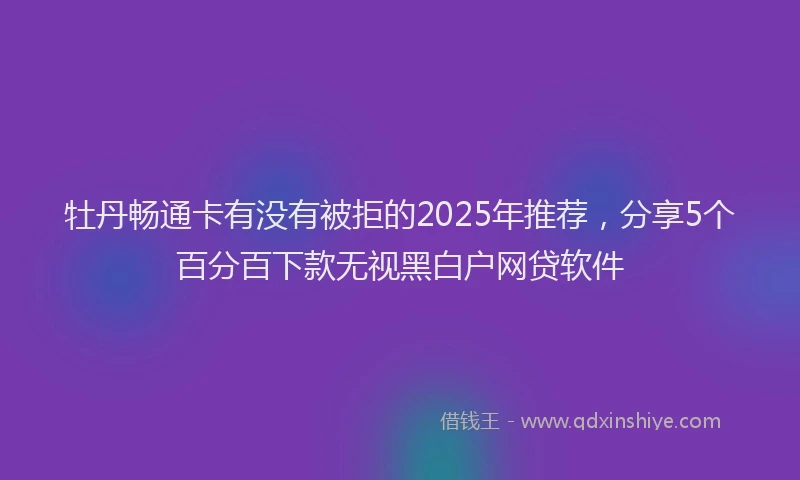 牡丹畅通卡有没有被拒的2025年推荐，分享5个百分百下款无视黑白户网贷软件