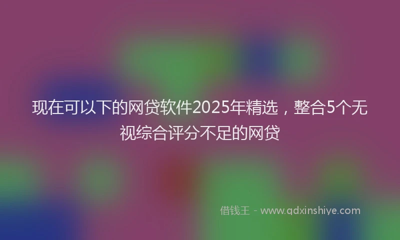 现在可以下的网贷软件2025年精选，整合5个无视综合评分不足的网贷