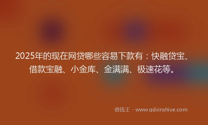 2025年的现在网贷哪些容易下款有：快融贷宝、借款宝融、小金库、金满满、极速花等。