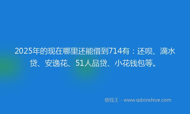 2025年的现在哪里还能借到714有：还呗、滴水贷、安逸花、51人品贷、小花钱包等。
