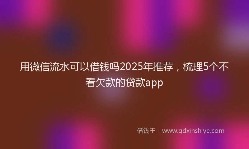 用微信流水可以借钱吗2025年推荐，梳理5个不看欠款的贷款app