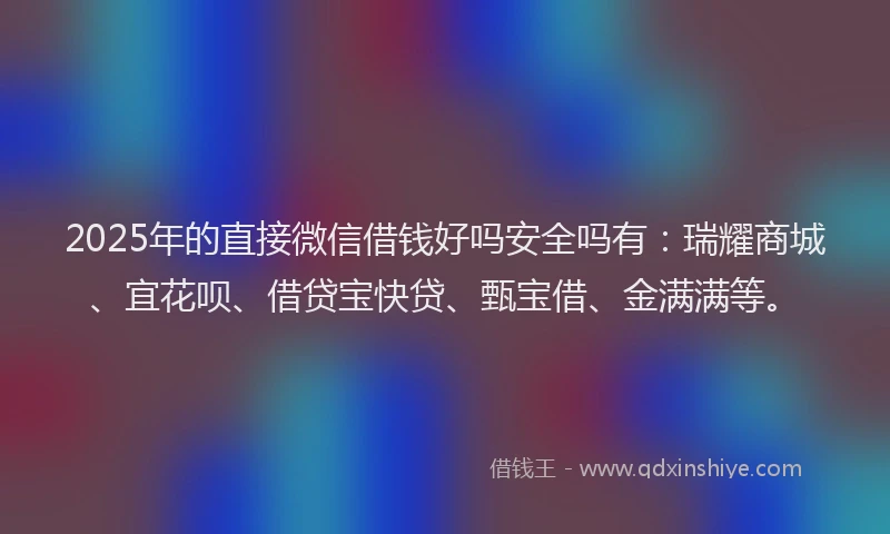 2025年的直接微信借钱好吗安全吗有：瑞耀商城、宜花呗、借贷宝快贷、甄宝借、金满满等。