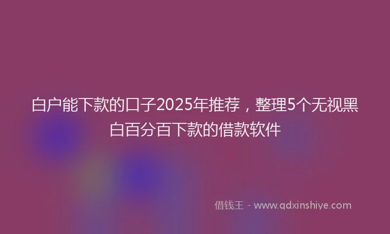白户能下款的口子2025年推荐，整理5个无视黑白百分百下款的借款软件