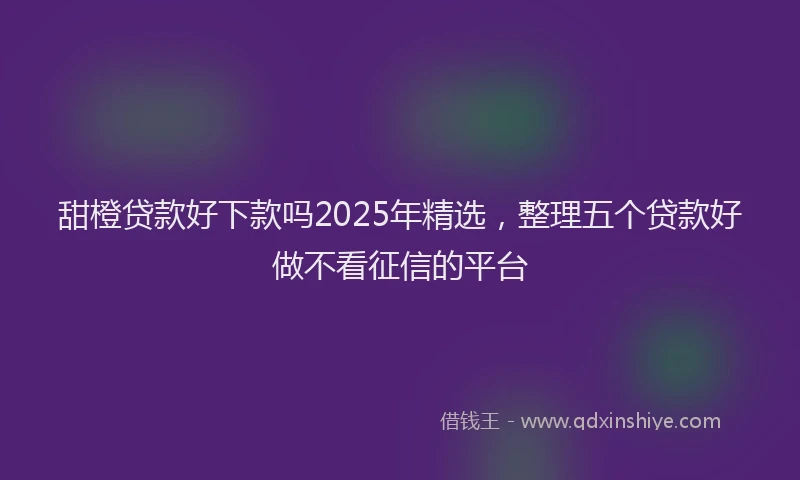 甜橙贷款好下款吗2025年精选，整理五个贷款好做不看征信的平台