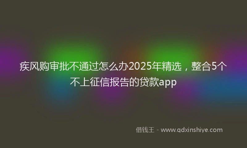 疾风购审批不通过怎么办2025年精选，整合5个不上征信报告的贷款app