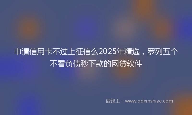 申请信用卡不过上征信么2025年精选，罗列五个不看负债秒下款的网贷软件