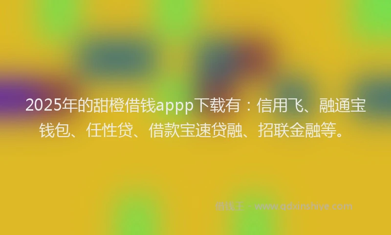 2025年的甜橙借钱appp下载有：信用飞、融通宝钱包、任性贷、借款宝速贷融、招联金融等。