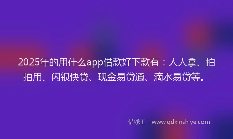 2025年的用什么app借款好下款有：人人拿、拍拍用、闪银快贷、现金易贷通、滴水易贷等。