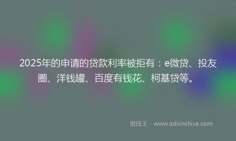 2025年的申请的贷款利率被拒有：e微贷、投友圈、洋钱罐、百度有钱花、柯基贷等。