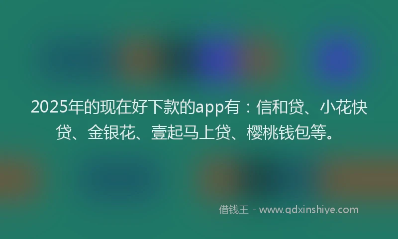 2025年的现在好下款的app有：信和贷、小花快贷、金银花、壹起马上贷、樱桃钱包等。