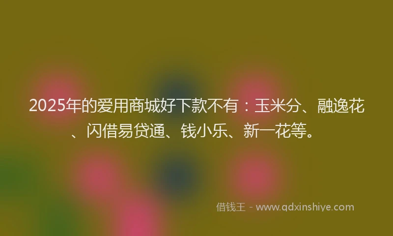 2025年的爱用商城好下款不有：玉米分、融逸花、闪借易贷通、钱小乐、新一花等。