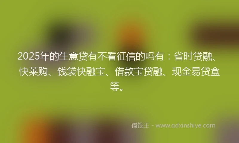 2025年的生意贷有不看征信的吗有：省时贷融、快莱购、钱袋快融宝、借款宝贷融、现金易贷盒等。