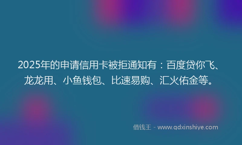 2025年的申请信用卡被拒通知有：百度贷你飞、龙龙用、小鱼钱包、比速易购、汇火佑金等。