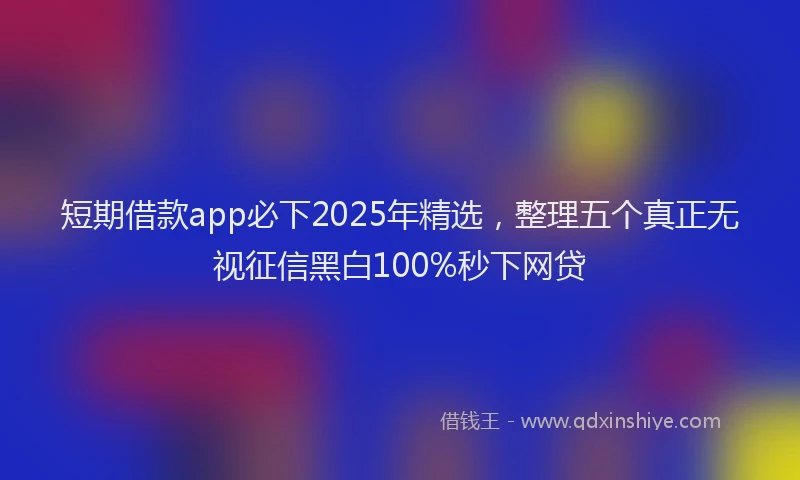 短期借款app必下2025年精选，整理五个真正无视征信黑白100%秒下网贷