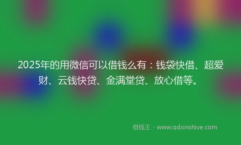 2025年的用微信可以借钱么有：钱袋快借、超爱财、云钱快贷、金满堂贷、放心借等。