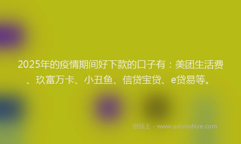 2025年的疫情期间好下款的口子有：美团生活费、玖富万卡、小丑鱼、信贷宝贷、e贷易等。