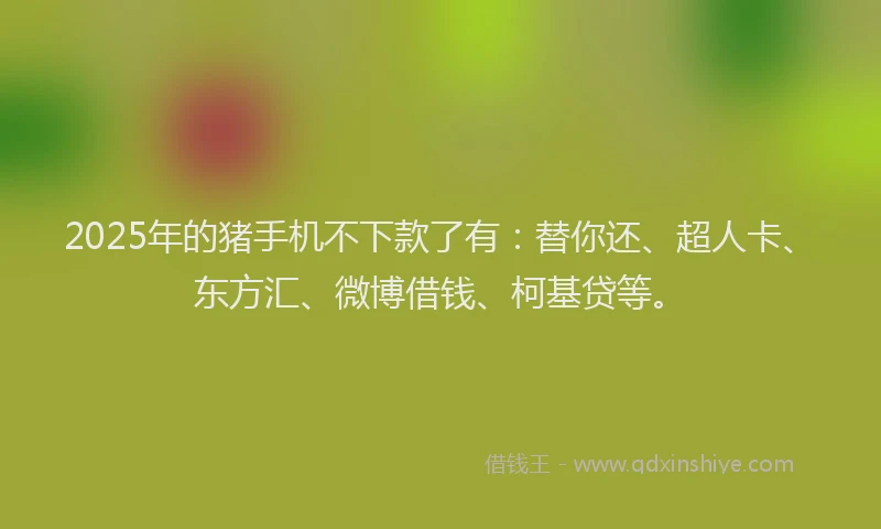 2025年的猪手机不下款了有：替你还、超人卡、东方汇、微博借钱、柯基贷等。
