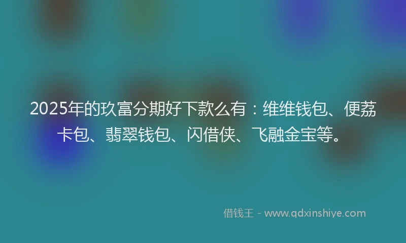 2025年的玖富分期好下款么有：维维钱包、便荔卡包、翡翠钱包、闪借侠、飞融金宝等。