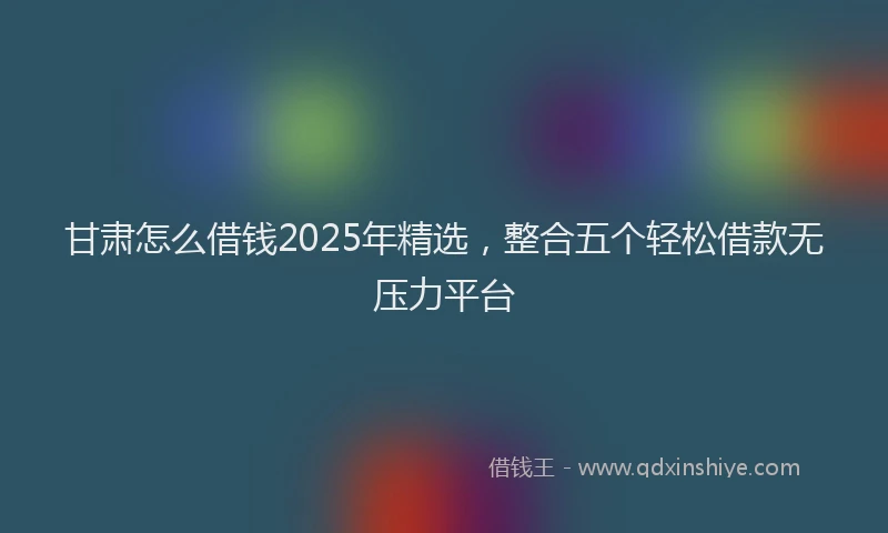 甘肃怎么借钱2025年精选，整合五个轻松借款无压力平台
