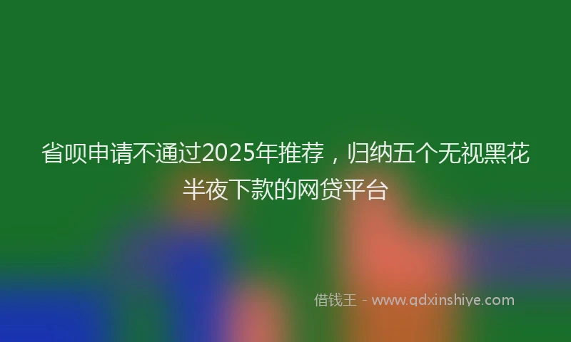 省呗申请不通过2025年推荐，归纳五个无视黑花半夜下款的网贷平台