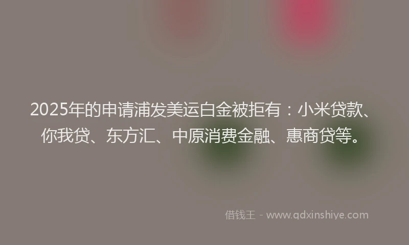 2025年的申请浦发美运白金被拒有：小米贷款、你我贷、东方汇、中原消费金融、惠商贷等。