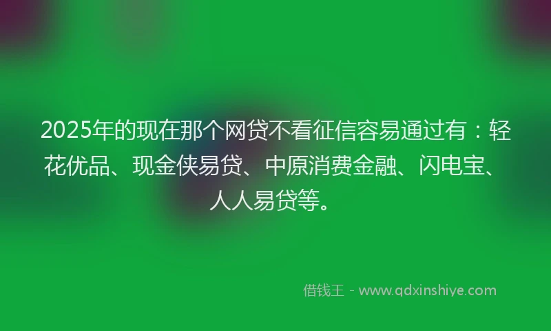 2025年的现在那个网贷不看征信容易通过有：轻花优品、现金侠易贷、中原消费金融、闪电宝、人人易贷等。