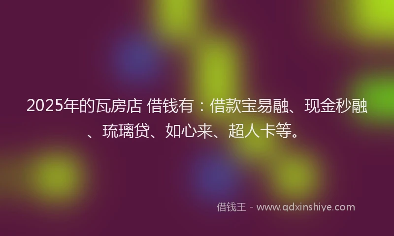 2025年的瓦房店 借钱有：借款宝易融、现金秒融、琉璃贷、如心来、超人卡等。