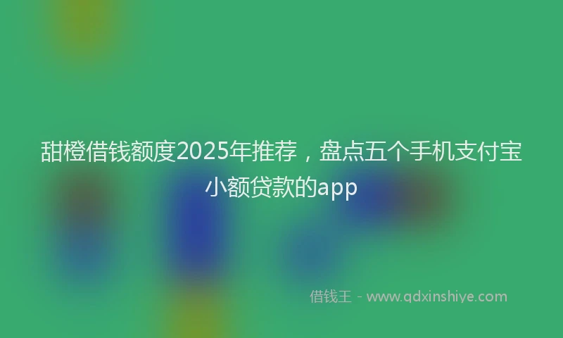 甜橙借钱额度2025年推荐，盘点五个手机支付宝小额贷款的app