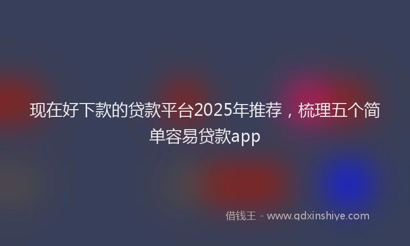 现在好下款的贷款平台2025年推荐，梳理五个简单容易贷款app