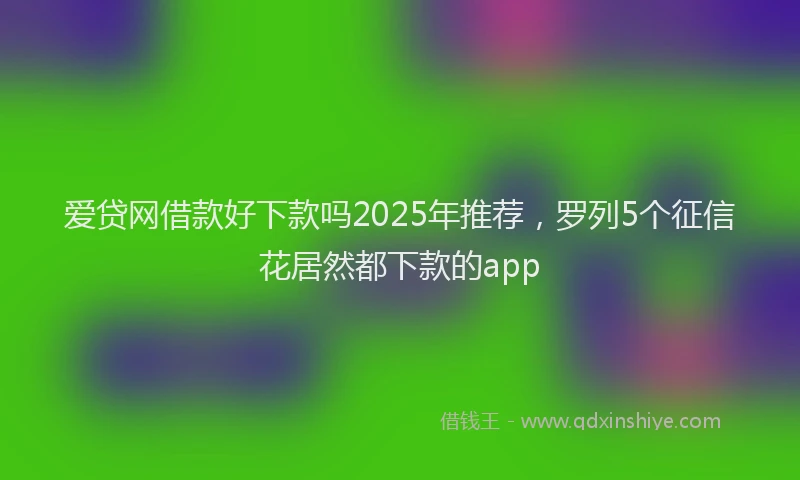 爱贷网借款好下款吗2025年推荐，罗列5个征信花居然都下款的app