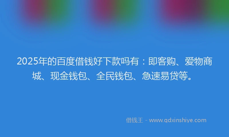 2025年的百度借钱好下款吗有：即客购、爱物商城、现金钱包、全民钱包、急速易贷等。