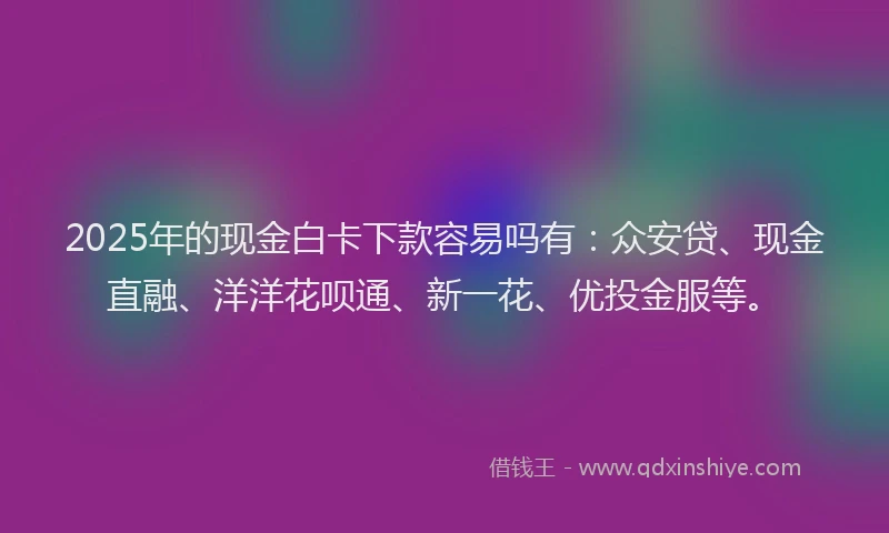 2025年的现金白卡下款容易吗有：众安贷、现金直融、洋洋花呗通、新一花、优投金服等。