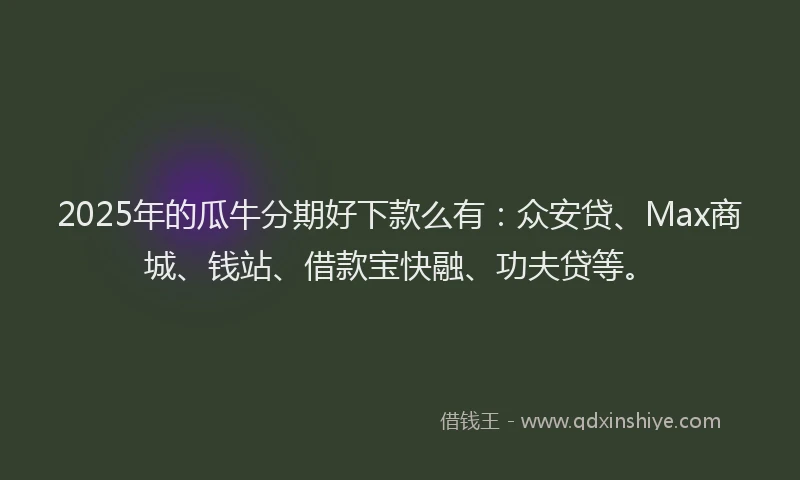 2025年的瓜牛分期好下款么有：众安贷、Max商城、钱站、借款宝快融、功夫贷等。