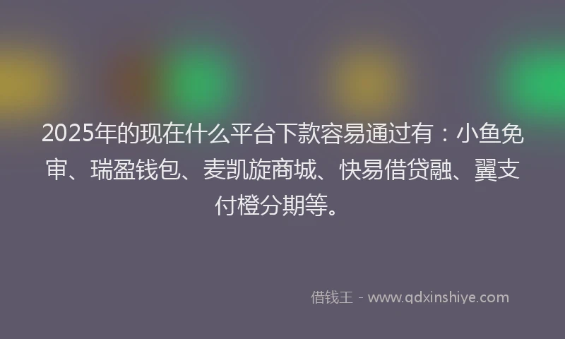 2025年的现在什么平台下款容易通过有：小鱼免审、瑞盈钱包、麦凯旋商城、快易借贷融、翼支付橙分期等。