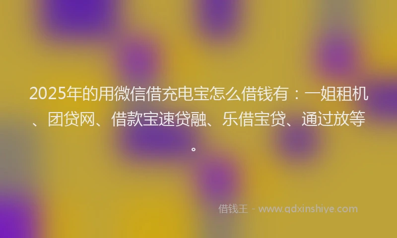 2025年的用微信借充电宝怎么借钱有：一姐租机、团贷网、借款宝速贷融、乐借宝贷、通过放等。
