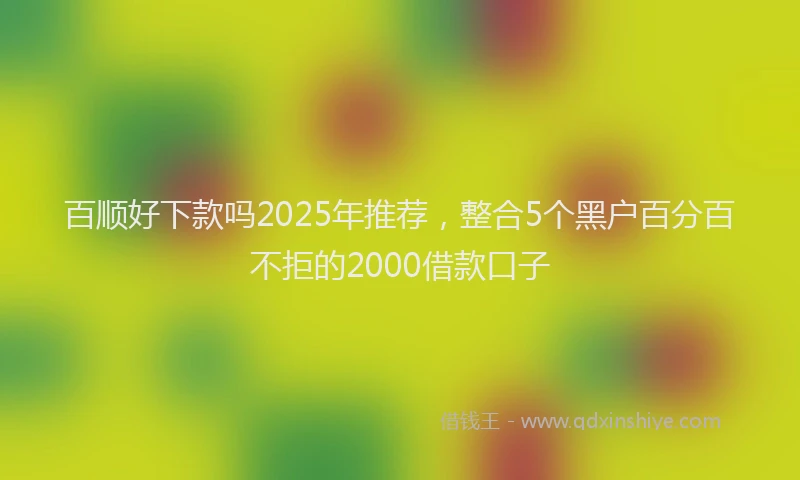 百顺好下款吗2025年推荐，整合5个黑户百分百不拒的2000借款口子
