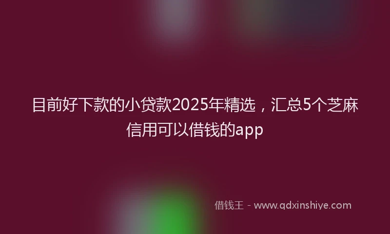 目前好下款的小贷款2025年精选，汇总5个芝麻信用可以借钱的app