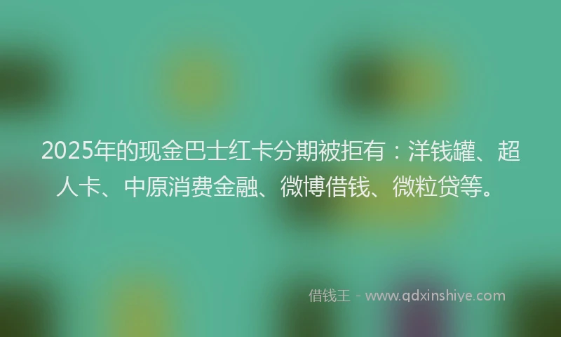 2025年的现金巴士红卡分期被拒有：洋钱罐、超人卡、中原消费金融、微博借钱、微粒贷等。